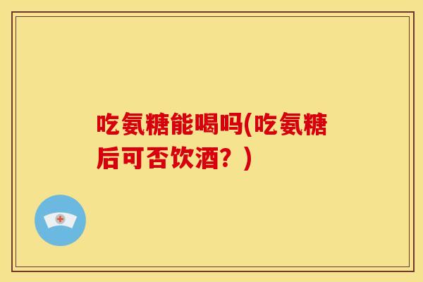 吃氨糖能喝吗(吃氨糖后可否饮酒？)
