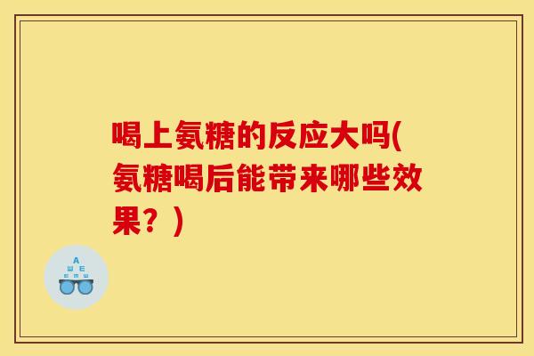 喝上氨糖的反应大吗(氨糖喝后能带来哪些效果？)