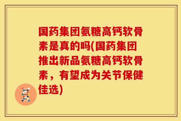 国药集团氨糖高钙软骨素是真的吗(国药集团推出新品氨糖高钙软骨素，有望成为关节保健佳选)