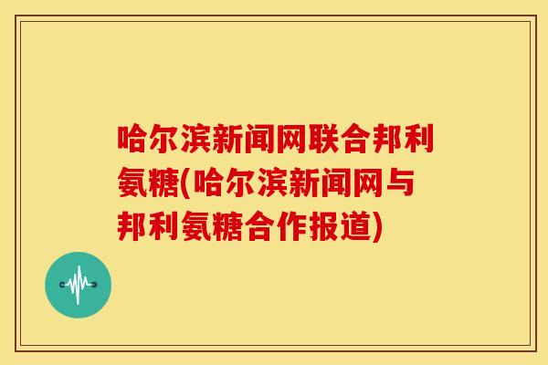 哈尔滨新闻网联合邦利氨糖(哈尔滨新闻网与邦利氨糖合作报道)