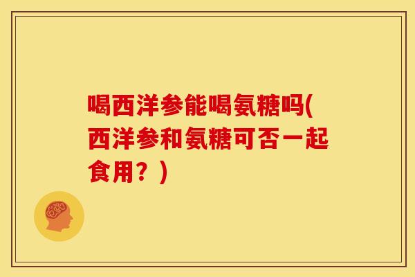 喝西洋参能喝氨糖吗(西洋参和氨糖可否一起食用？)