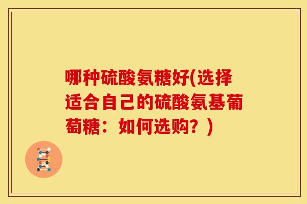 哪种硫酸氨糖好(选择适合自己的硫酸氨基葡萄糖：如何选购？)