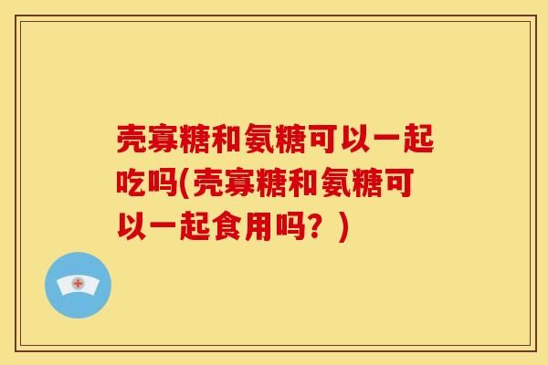 壳寡糖和氨糖可以一起吃吗(壳寡糖和氨糖可以一起食用吗？)