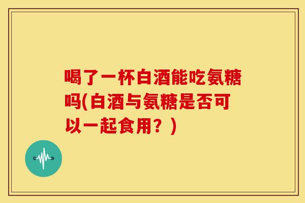 喝了一杯白酒能吃氨糖吗(白酒与氨糖是否可以一起食用？)