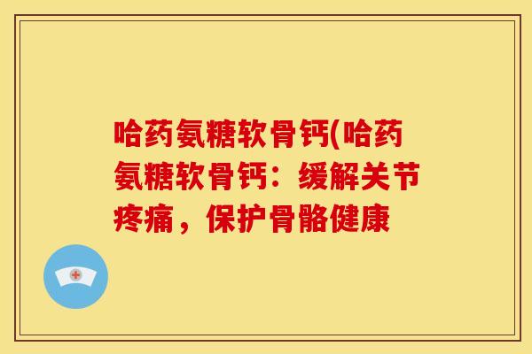 哈药氨糖软骨钙(哈药氨糖软骨钙：缓解关节疼痛，保护骨骼健康-第1张图片-关节骑士