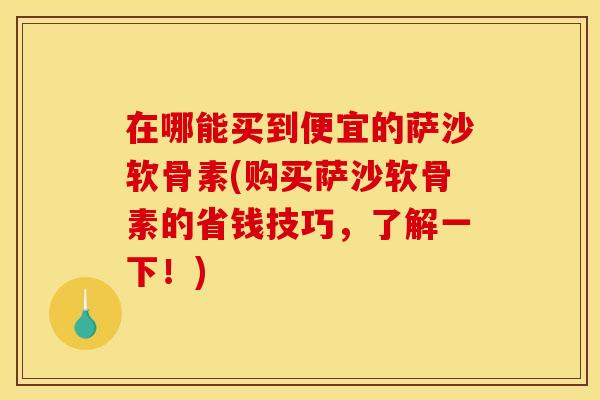 在哪能买到便宜的萨沙软骨素(购买萨沙软骨素的省钱技巧，了解一下！)