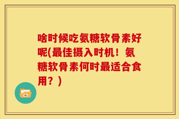 啥时候吃氨糖软骨素好呢(最佳摄入时机！氨糖软骨素何时最适合食用？)