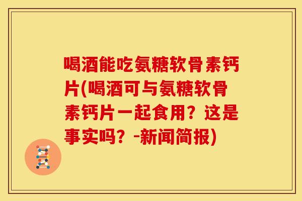 喝酒能吃氨糖软骨素钙片(喝酒可与氨糖软骨素钙片一起食用？这是事实吗？-新闻简报)