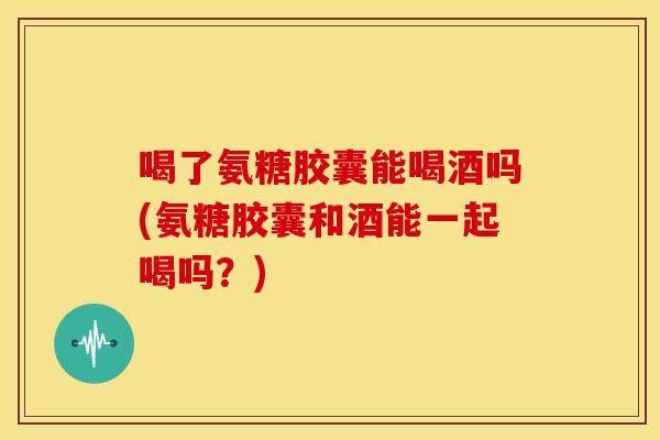 喝了氨糖胶囊能喝酒吗(氨糖胶囊和酒能一起喝吗？)