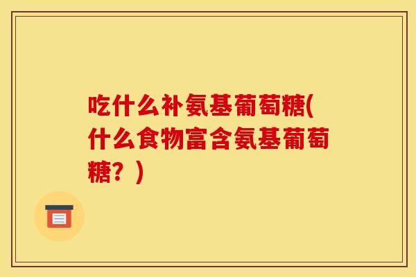 吃什么补氨基葡萄糖(什么食物富含氨基葡萄糖？)