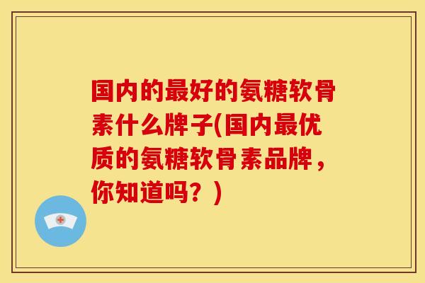 国内的最好的氨糖软骨素什么牌子(国内最优质的氨糖软骨素品牌，你知道吗？)-第1张图片-关节骑士