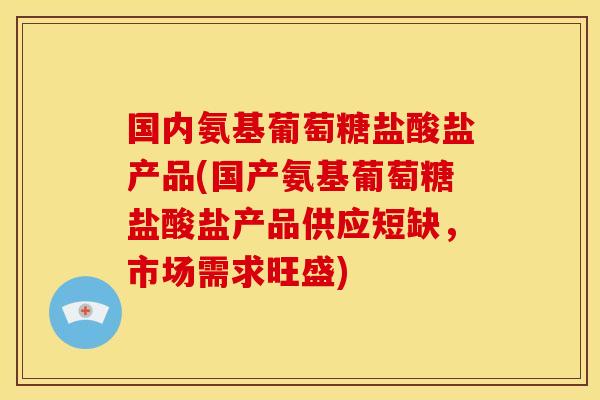 国内氨基葡萄糖盐酸盐产品(国产氨基葡萄糖盐酸盐产品供应短缺，市场需求旺盛)-第1张图片-关节骑士