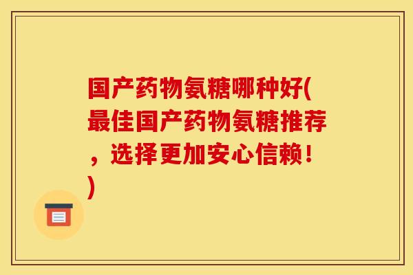 国产药物氨糖哪种好(最佳国产药物氨糖推荐，选择更加安心信赖！)