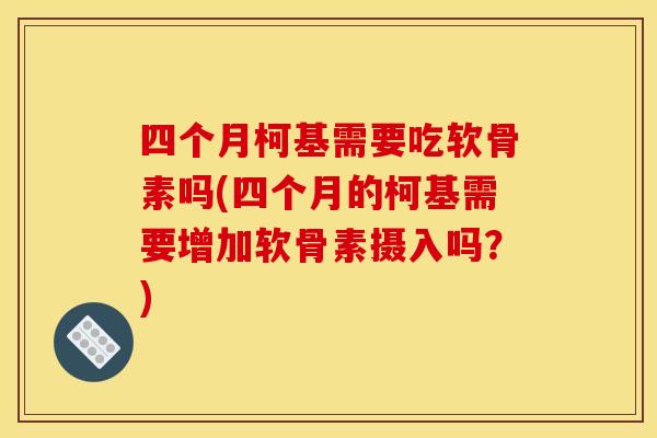 四个月柯基需要吃软骨素吗(四个月的柯基需要增加软骨素摄入吗？)