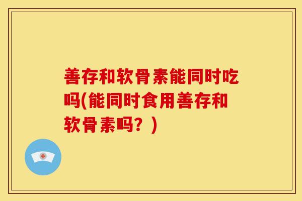 善存和软骨素能同时吃吗(能同时食用善存和软骨素吗？)