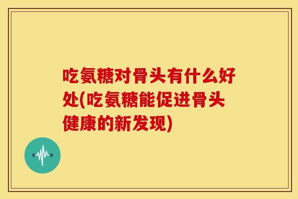 吃氨糖对骨头有什么好处(吃氨糖能促进骨头健康的新发现)