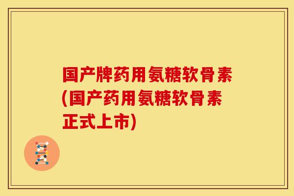 国产牌药用氨糖软骨素(国产药用氨糖软骨素正式上市)