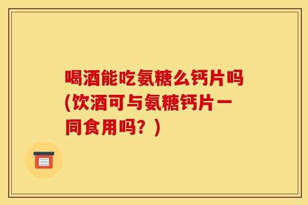 喝酒能吃氨糖么钙片吗(饮酒可与氨糖钙片一同食用吗？)