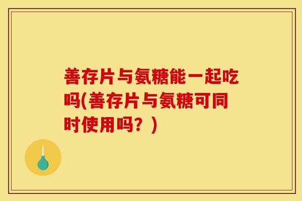 善存片与氨糖能一起吃吗(善存片与氨糖可同时使用吗？)