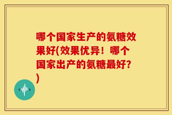 哪个国家生产的氨糖效果好(效果优异！哪个国家出产的氨糖最好？)