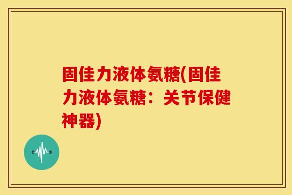 固佳力液体氨糖(固佳力液体氨糖：关节保健神器)