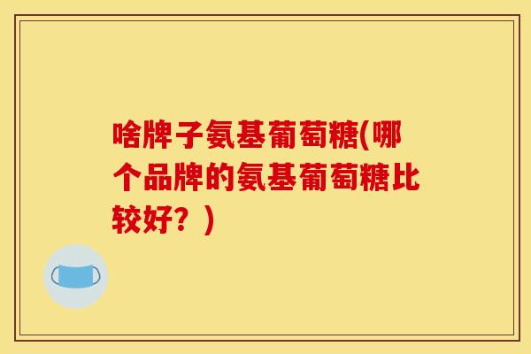 啥牌子氨基葡萄糖(哪个品牌的氨基葡萄糖比较好？)