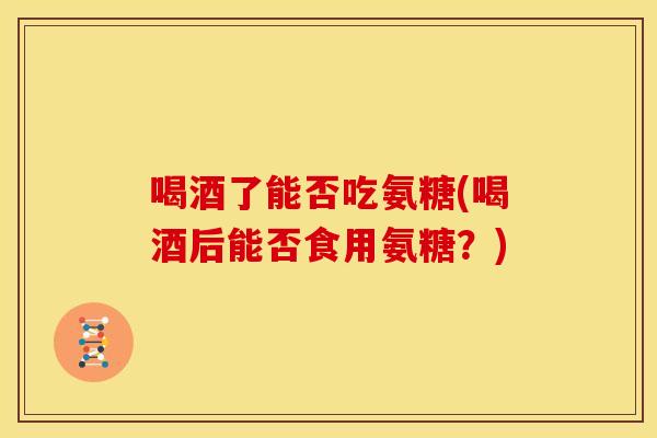 喝酒了能否吃氨糖(喝酒后能否食用氨糖？)
