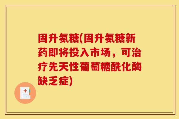 固升氨糖(固升氨糖新药即将投入市场，可治疗先天性葡萄糖酰化酶缺乏症)-第1张图片-关节骑士