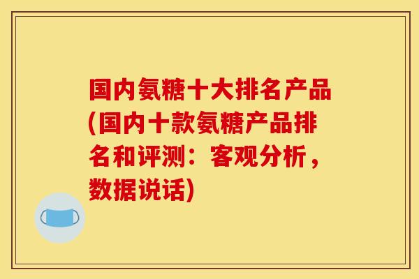 国内氨糖十大排名产品(国内十款氨糖产品排名和评测：客观分析，数据说话)