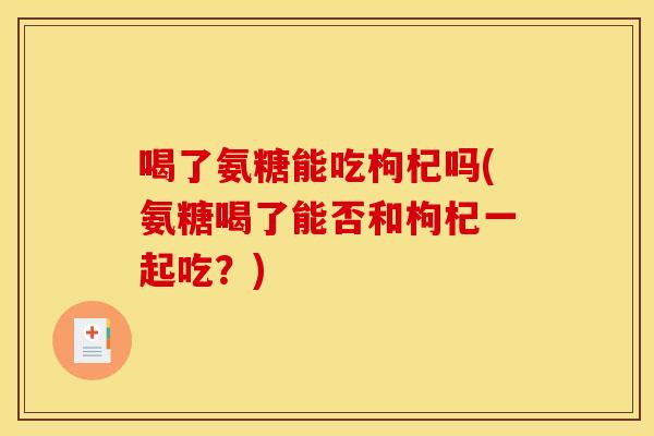 喝了氨糖能吃枸杞吗(氨糖喝了能否和枸杞一起吃？)
