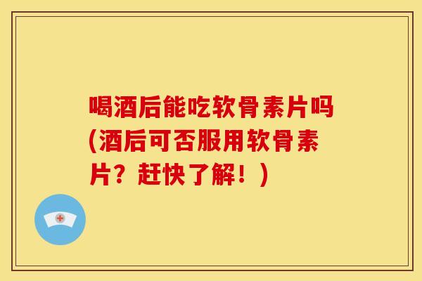 喝酒后能吃软骨素片吗(酒后可否服用软骨素片？赶快了解！)