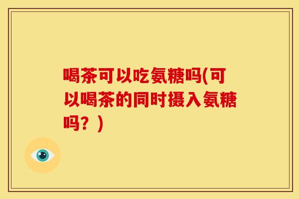 喝茶可以吃氨糖吗(可以喝茶的同时摄入氨糖吗？)-第1张图片-关节骑士
