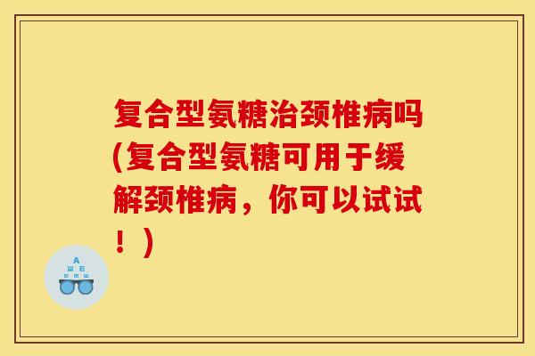 复合型氨糖治颈椎病吗(复合型氨糖可用于缓解颈椎病，你可以试试！)-第1张图片-关节骑士