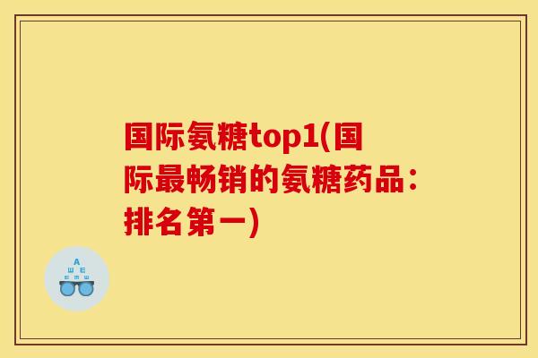 国际氨糖top1(国际最畅销的氨糖药品：排名第一)
