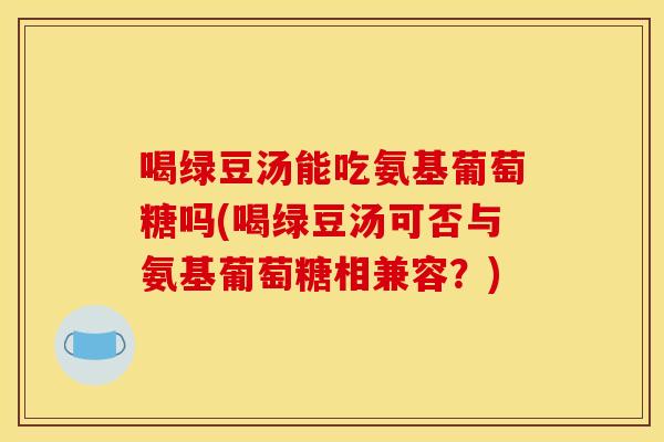 喝绿豆汤能吃氨基葡萄糖吗(喝绿豆汤可否与氨基葡萄糖相兼容？)