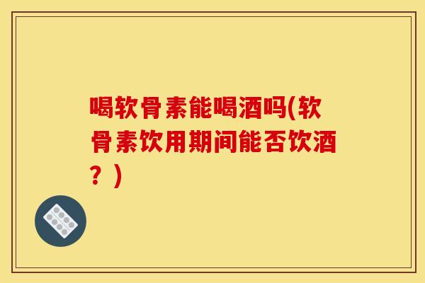喝软骨素能喝酒吗(软骨素饮用期间能否饮酒？)-第1张图片-关节骑士