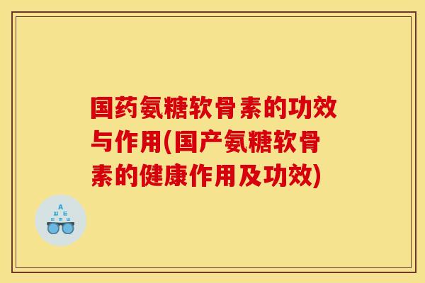 国药氨糖软骨素的功效与作用(国产氨糖软骨素的健康作用及功效)
