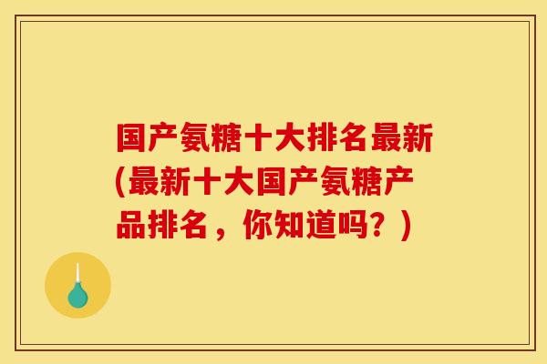 国产氨糖十大排名最新(最新十大国产氨糖产品排名，你知道吗？)