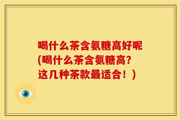 喝什么茶含氨糖高好呢(喝什么茶含氨糖高？这几种茶款最适合！)