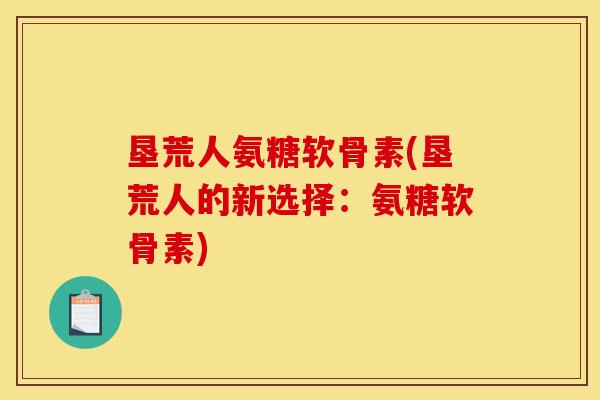 垦荒人氨糖软骨素(垦荒人的新选择：氨糖软骨素)