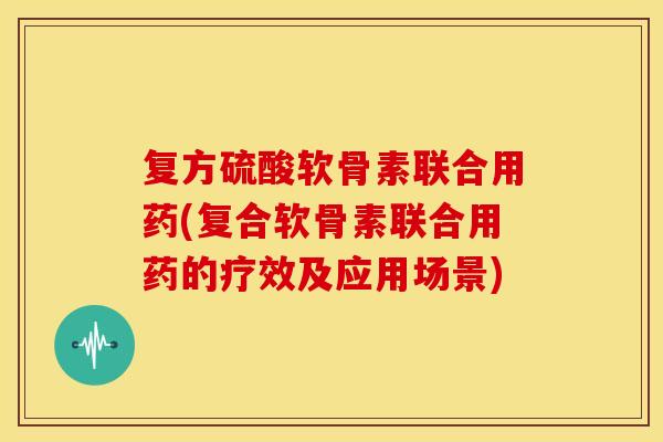 复方硫酸软骨素联合用药(复合软骨素联合用药的疗效及应用场景)