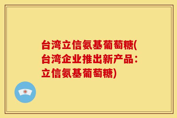 台湾立信氨基葡萄糖(台湾企业推出新产品：立信氨基葡萄糖)-第1张图片-关节骑士