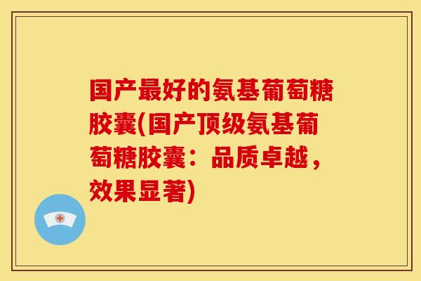 国产最好的氨基葡萄糖胶囊(国产顶级氨基葡萄糖胶囊：品质卓越，效果显著)