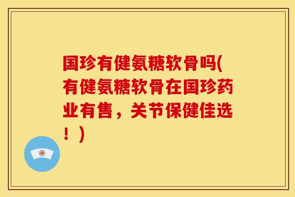 国珍有健氨糖软骨吗(有健氨糖软骨在国珍药业有售，关节保健佳选！)-第1张图片-关节骑士