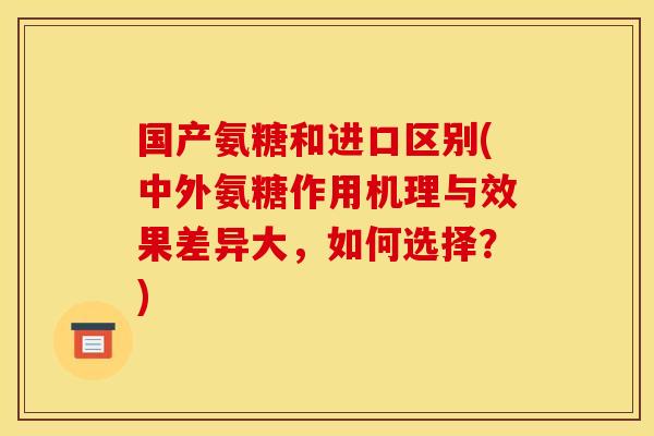 国产氨糖和进口区别(中外氨糖作用机理与效果差异大，如何选择？)