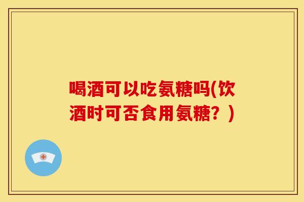 喝酒可以吃氨糖吗(饮酒时可否食用氨糖？)