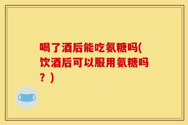 喝了酒后能吃氨糖吗(饮酒后可以服用氨糖吗？)-第1张图片-关节骑士
