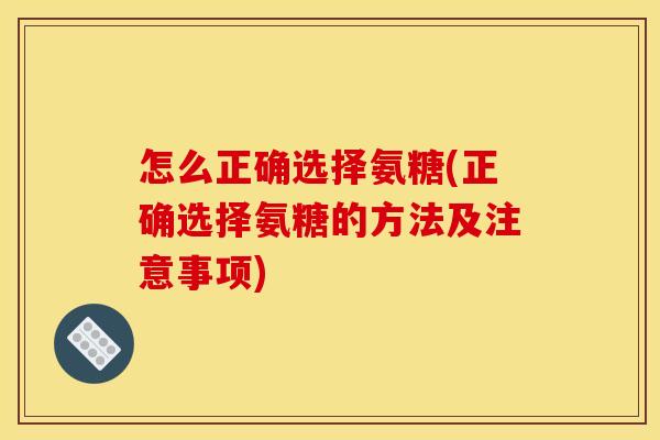 怎么正确选择氨糖(正确选择氨糖的方法及注意事项)