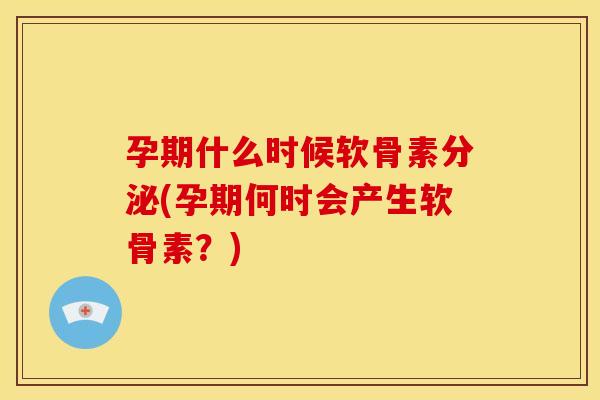 孕期什么时候软骨素分泌(孕期何时会产生软骨素？)