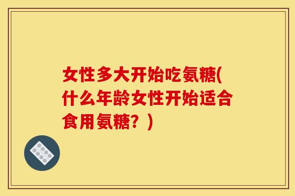 女性多大开始吃氨糖(什么年龄女性开始适合食用氨糖？)-第1张图片-关节骑士
